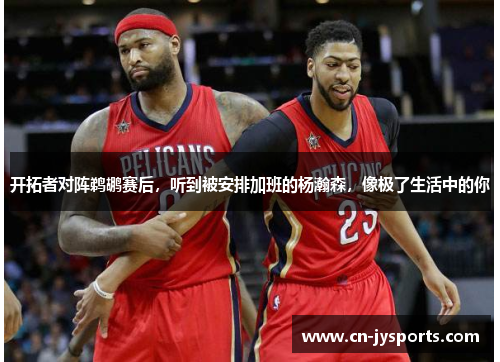 开拓者对阵鹈鹕赛后，听到被安排加班的杨瀚森，像极了生活中的你