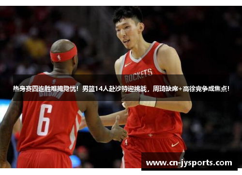 热身赛四连胜难掩隐忧！男篮14人赴沙特迎挑战，周琦缺席+高徐竞争成焦点！